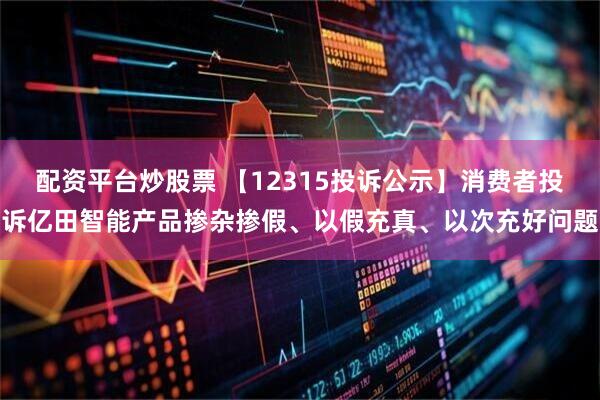 配资平台炒股票 【12315投诉公示】消费者投诉亿田智能产品掺杂掺假、以假充真、以次充好问题