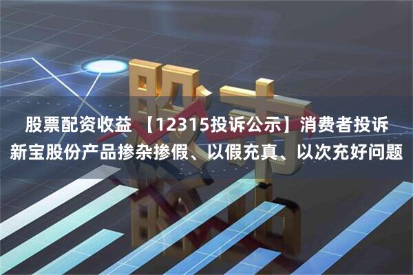 股票配资收益 【12315投诉公示】消费者投诉新宝股份产品掺杂掺假、以假充真、以次充好问题