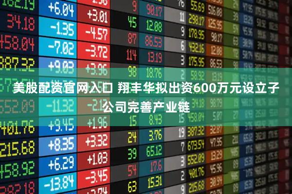 美股配资官网入口 翔丰华拟出资600万元设立子公司完善产业链