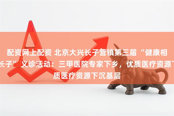 配资网上配资 北京大兴长子营镇第三届 “健康相伴 幸福长子” 义诊活动：三甲医院专家下乡，优质医疗资源下沉基层