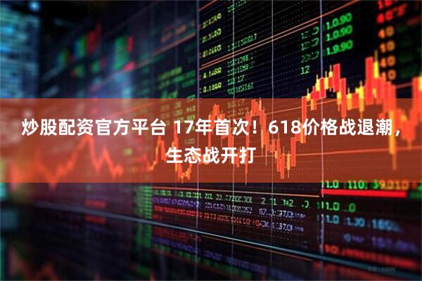 炒股配资官方平台 17年首次！618价格战退潮，生态战开打