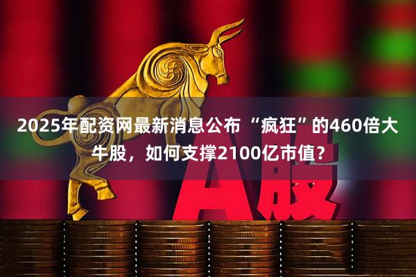 2025年配资网最新消息公布 “疯狂”的460倍大牛股，如何支撑2100亿市值？