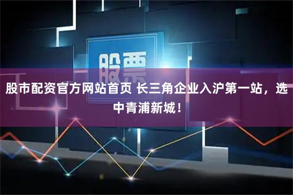 股市配资官方网站首页 长三角企业入沪第一站，选中青浦新城！