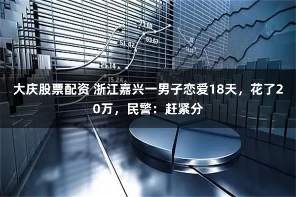 大庆股票配资 浙江嘉兴一男子恋爱18天，花了20万，民警：赶紧分