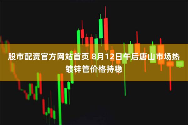 股市配资官方网站首页 8月12日午后唐山市场热镀锌管价格持稳