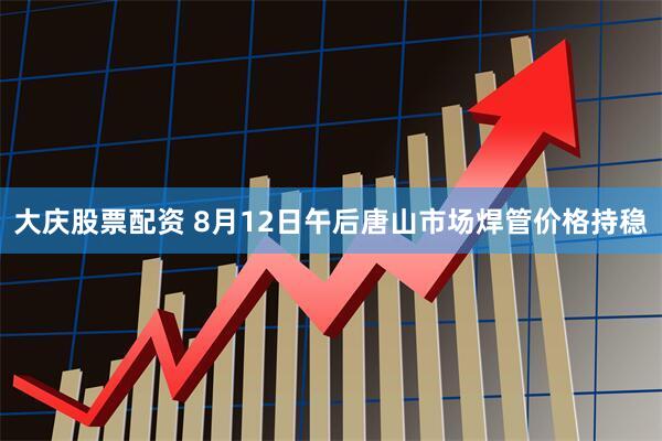 大庆股票配资 8月12日午后唐山市场焊管价格持稳