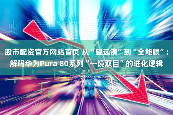 股市配资官方网站首页 从“望远镜”到“全能眼”：解码华为Pura 80系列“一镜双目”的进化逻辑