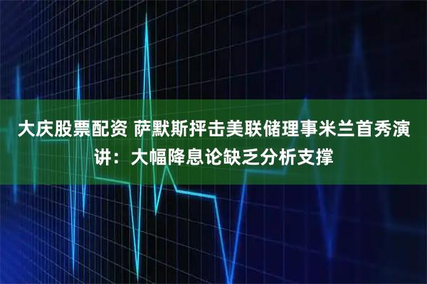 大庆股票配资 萨默斯抨击美联储理事米兰首秀演讲：大幅降息论缺乏分析支撑