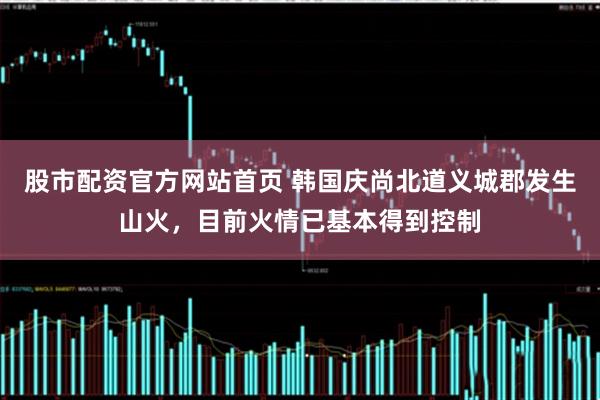 股市配资官方网站首页 韩国庆尚北道义城郡发生山火，目前火情已基本得到控制