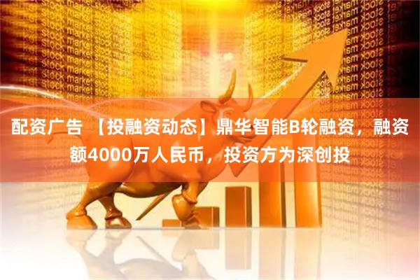 配资广告 【投融资动态】鼎华智能B轮融资，融资额4000万人民币，投资方为深创投