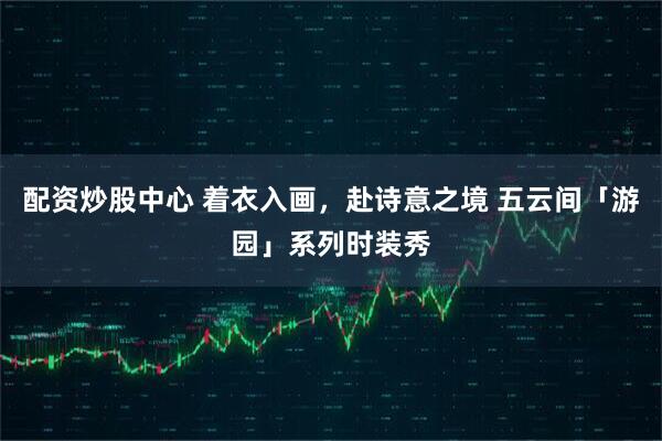 配资炒股中心 着衣入画，赴诗意之境 五云间「游园」系列时装秀