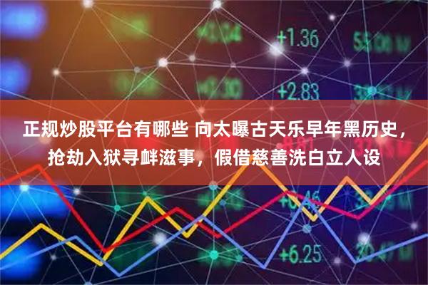 正规炒股平台有哪些 向太曝古天乐早年黑历史，抢劫入狱寻衅滋事，假借慈善洗白立人设