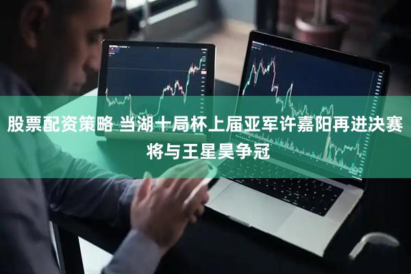 股票配资策略 当湖十局杯上届亚军许嘉阳再进决赛 将与王星昊争冠