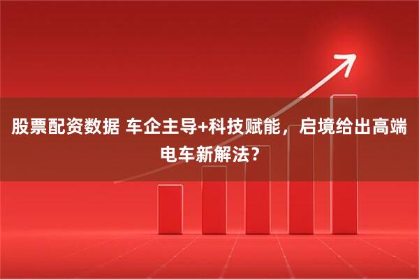股票配资数据 车企主导+科技赋能，启境给出高端电车新解法？