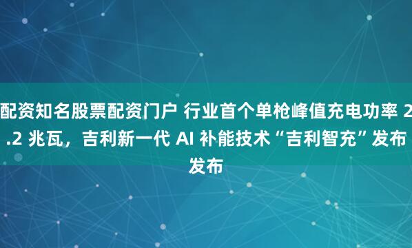 配资知名股票配资门户 行业首个单枪峰值充电功率 2.2 兆瓦，吉利新一代 AI 补能技术“吉利智充”发布
