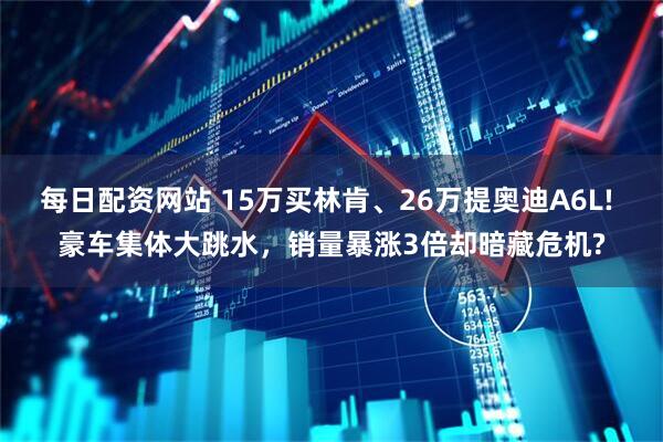 每日配资网站 15万买林肯、26万提奥迪A6L! 豪车集体大跳水，销量暴涨3倍却暗藏危机?